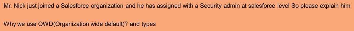 Mr. Nick just joined a Salesforce organization and he has assigned with a Security admin at salesforce level So please explain him
Why we use OWD(Organization wide default)? and types
