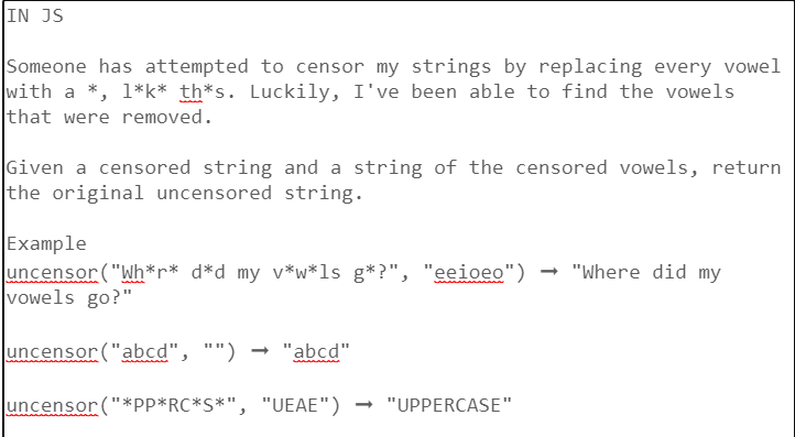 IN JS
Someone has attempted to censor my strings by replacing every vowel
with a *, 1*k* th*s. Luckily, I've been able to find the vowels
that were removed.
Given a censored string and a string of the censored vowels, return
the original uncensored string.
Example
uncensor ("Wh*r* d*d my v*w*ls g*?", "eeioeo") → "Where did my
vowels go?"
uncensor ("abcd", "") → "abcd"
uncensor ("*PP*RC*S*", "UEAE") → "UPPERCASE"