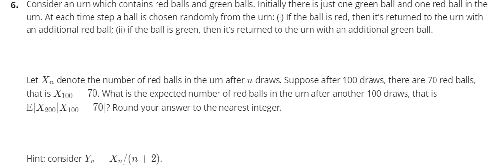 6. Consider an urn which contains red balls and green balls. Initially there is just one green ball and one red ball in the
urn. At each time step a ball is chosen randomly from the urn: (i) If the ball is red, then it's returned to the urn with
an additional red ball; (ii) if the ball is green, then it's returned to the urn with an additional green ball.
Let X, denote the number of red balls in the urn after n draws. Suppose after 100 draws, there are 70 red balls,
that is X100 = 70. What is the expected number of red balls in the urn after another 100 draws, that is
E[X200| X100
= 70 ? Round your answer to the nearest integer.
Hint: consider Yn =
Xn/(n+ 2).
