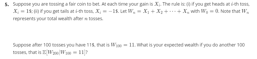 5. Suppose you are tossing a fair coin to bet. At each time your gain is X;. The rule is: (i) if you get heads at i-th toss,
X; = 1$; (ii) if you get tails at i-th toss, X; = -1$. Let Wn = X1 + X2 + · · · + Xn with Wo = 0. Note that Wn
represents your total wealth after n tosses.
Suppose after 100 tosses you have 11$, that is W100 = 11. What is your expected wealth if you do another 100
tosses, that is EW200|W100 = 11]?
