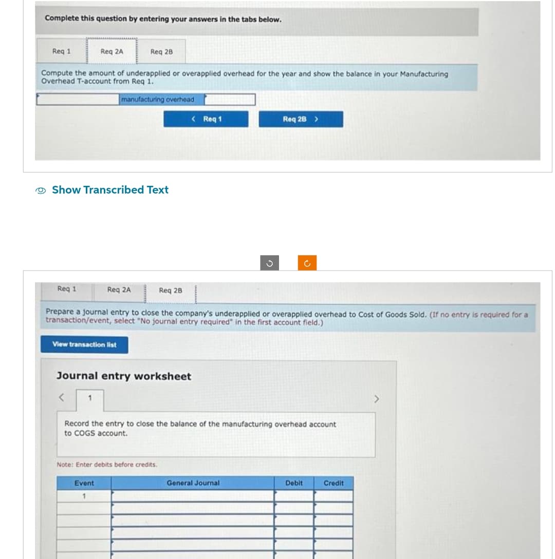 Complete this question by entering your answers in the tabs below.
Req 1
Compute the amount of underapplied or overapplied overhead for the year and show the balance in your Manufacturing
Overhead T-account from Req 1.
manufacturing overhead.
Req 1
Req 2A
Show Transcribed Text
Req 28
Req 2A
View transaction list
1
Event
1
Reg 2B
Prepare a journal entry to close the company's underapplied or overapplied overhead to Cost of Goods Sold. (If no entry is required for a
transaction/event, select "No journal entry required" in the first account field.)
Journal entry worksheet
< Req 1
Note: Enter debits before credits.
J
Record the entry to close the balance of the manufacturing overhead account
to COGS account.
Req 28 >
General Journal
Debit
Credit