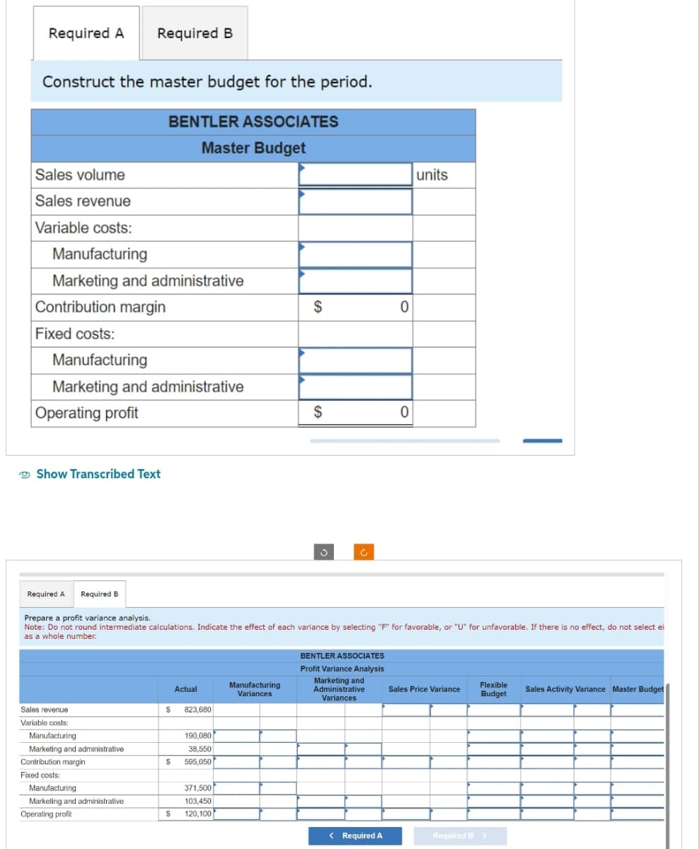 Required A Required B
Construct the master budget for the period.
BENTLER ASSOCIATES
Master Budget
Sales volume
Sales revenue
Variable costs:
Manufacturing
Marketing and administrative
Contribution margin
Fixed costs:
Manufacturing
Marketing and administrative
Operating profit
Show Transcribed Text
Required A Required B
Sales revenue
Variable costs:
Manufacturing
Marketing and administrative
Contribution margin
Fixed costs:
Manufacturing
Marketing and administrative
Operating profit
Prepare a profit variance analysis.
Note: Do not round intermediate calculations. Indicate the effect of each variance by selecting "F" for favorable, or "U" for unfavorable. If there is no effect, do not select ei
as a whole number.
Actual
S 823,680
190,080
38,550
S 595,050
$
371,500
103,450
120,100
$
Manufacturing
Variances
$
BENTLER ASSOCIATES
Profit Variance Analysis
Marketing and
Administrative
Variances
0
< Required A
0
units
Sales Price Variance
Flexible
Budget
—
Required B >
Sales Activity Variance Master Budget