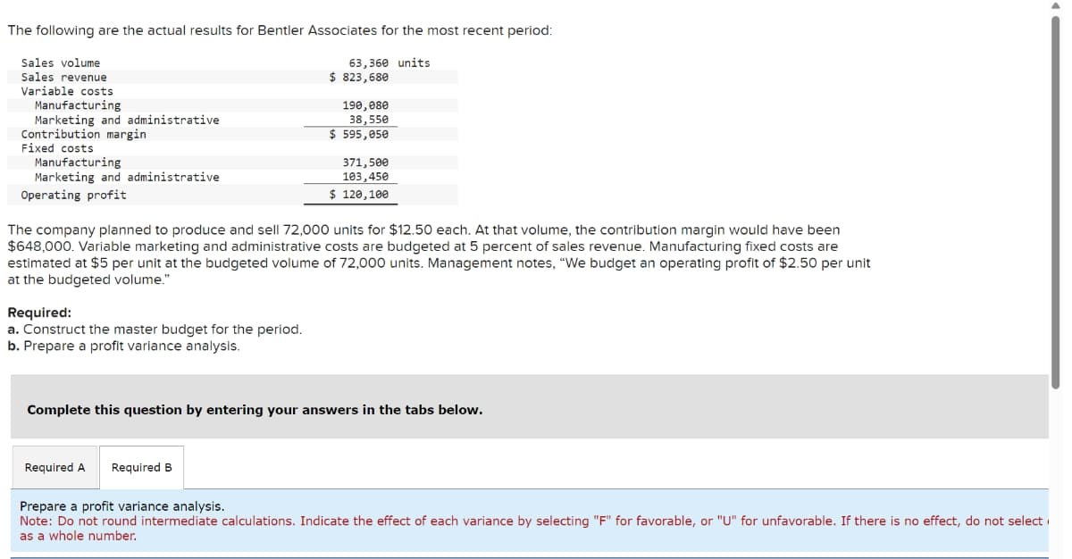 The following are the actual results for Bentler Associates for the most recent period:
Sales volume
Sales revenue
Variable costs
Manufacturing
Marketing and administrative
Contribution margin.
Fixed costs
Manufacturing
Marketing and administrative
Operating profit
Required:
a. Construct the master budget for the period.
b. Prepare a profit variance analysis.
63,360 units
$823,680
Required A Required B
190,080
38,550
$ 595,050
The company planned to produce and sell 72,000 units for $12.50 each. At that volume, the contribution margin would have been
$648,000. Variable marketing and administrative costs are budgeted at 5 percent of sales revenue. Manufacturing fixed costs are
estimated at $5 per unit at the budgeted volume of 72,000 units. Management notes, "We budget an operating profit of $2.50 per unit
at the budgeted volume."
371,500
103,450
$ 120,100
Complete this question by entering your answers in the tabs below.
Prepare a profit variance analysis.
Note: Do not round intermediate calculations. Indicate the effect of each variance by selecting "F" for favorable, or "U" for unfavorable. If there is no effect, do not select
as a whole number.