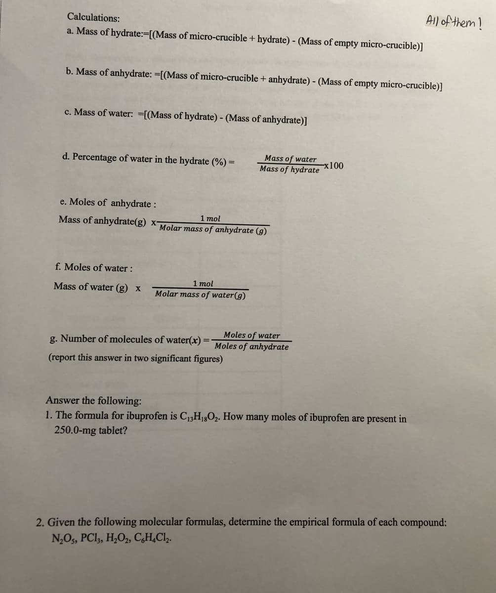 All of them!
Calculations:
a. Mass of hydrate:=[(Mass of micro-crucible + hydrate) - (Mass of empty micro-crucible)]
b. Mass of anhydrate: =[(Mass of micro-crucible + anhydrate) - (Mass of empty micro-crucible)]
c. Mass of water: =[(Mass of hydrate) - (Mass of anhydrate)]
Mass of water
d. Percentage of water in the hydrate (%) =
-x100
Mass of hydrate
e. Moles of anhydrate :
Mass of anhydrate(g) x Molar mass of anhydrate (g)
1 mol
f. Moles of water :
1 mol
Molar mass of water(g)
Mass of water (g) x
Moles of water
g. Number of molecules of water(x) =
Moles of anhydrate
(report this answer in two significant figures)
Answer the following:
1. The formula for ibuprofen is C13H18O2. How many moles of ibuprofen are present in
250.0-mg tablet?
2. Given the following molecular formulas, determine the empirical formula of each compound:
N,O5, PCl, H,O2, C,H,Cl,.
