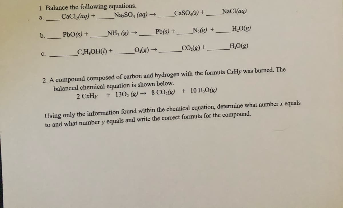 1. Balance the following equations.
CaCl(aq) +
Na,SO, (aq) →
CASO(s) +
NaCl(aq)
a.
b.
PbO(s) +
NH3 (g) →
Pb(s) +
N2(g) +
H,O(g)
c.
C,H,OH(!) +
CO.(g) +
_H,O(g)
– (3*0
2. A compound composed of carbon and hydrogen with the formula CxHy was burned. The
balanced chemical equation is shown below.
2 CxHy
+ 1302 (g) –→
8 CO2(g) + 10 H,0(g)
Using only the information found within the chemical equation, determine what number x equals
to and what number y equals and write the correct formula for the compound.
