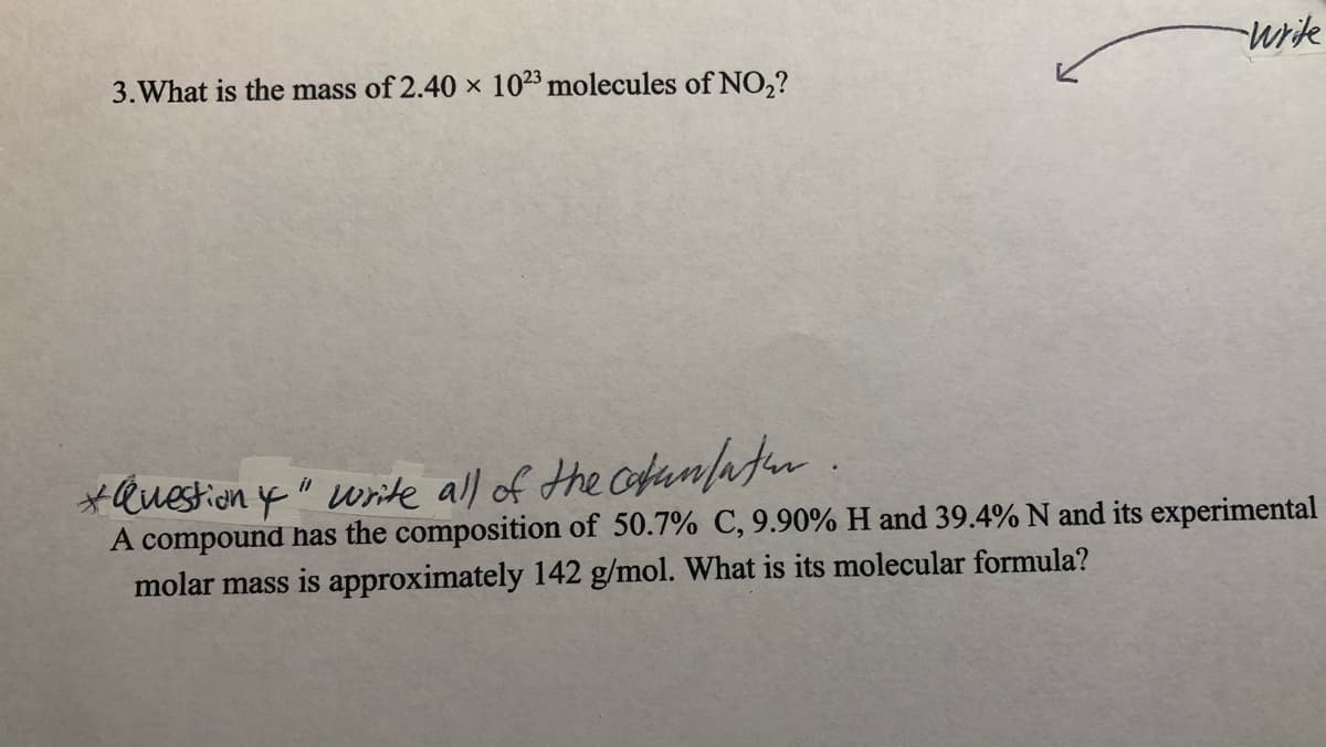 write
3.What is the mass of 2.40 × 1023 molecules of NO,?
*Question y" wite all of the cofunafur .
A compound has the composition of 50.7% C, 9.90% H and 39.4% N and
molar mass is approximately 142 g/mol. What is its molecular formula?
experimental
