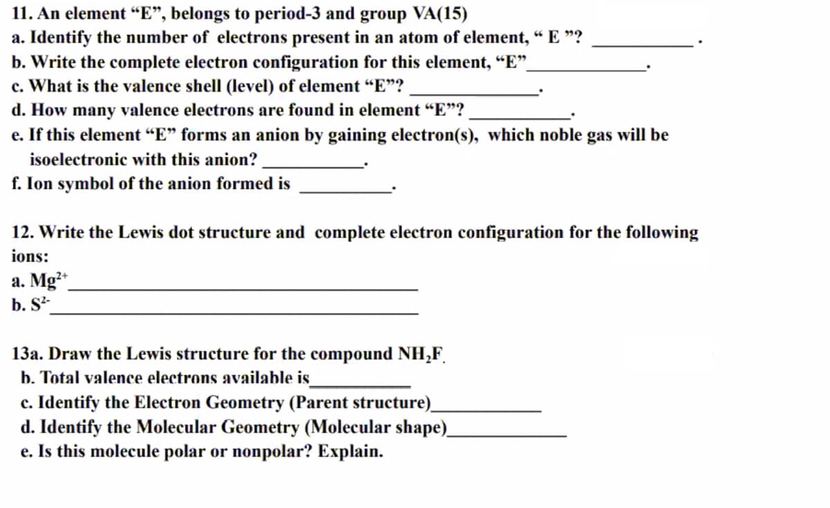 11. An element “E", belongs to period-3 and group VA(15)
a. Identify the number of electrons present in an atom of element, “ E "?
b. Write the complete electron configuration for this element, “E".
c. What is the valence shell (level) of element “E"?
d. How many valence electrons are found in element “E"?
e. If this element “E" forms an anion by gaining electron(s), which noble gas will be
isoelectronic with this anion?
f. Ion symbol of the anion formed is
12. Write the Lewis dot structure and complete electron configuration for the following
ions:
a. Mg*
b. S²-
13a. Draw the Lewis structure for the compound NH,F.
b. Total valence electrons available is
c. Identify the Electron Geometry (Parent structure)_
d. Identify the Molecular Geometry (Molecular shape)
e. Is this molecule polar or nonpolar? Explain.
