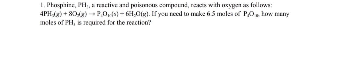 1. Phosphine, PH3, a reactive and poisonous compound, reacts with oxygen as follows:
4PH;(g) + 802(g) → P,O10(s) + 6H,O(g). If you need to make 6.5 moles of P,010, how many
moles of PH; is required for the reaction?
