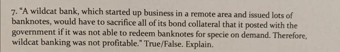 7. "A wildcat bank, which started up business in a remote area and issued lots of
banknotes, would have to sacrifice all of its bond collateral that it posted with the
government if it was not able to redeem banknotes for specie on demand. Therefore,
wildcat banking was not profitable." True/False. Explain.
