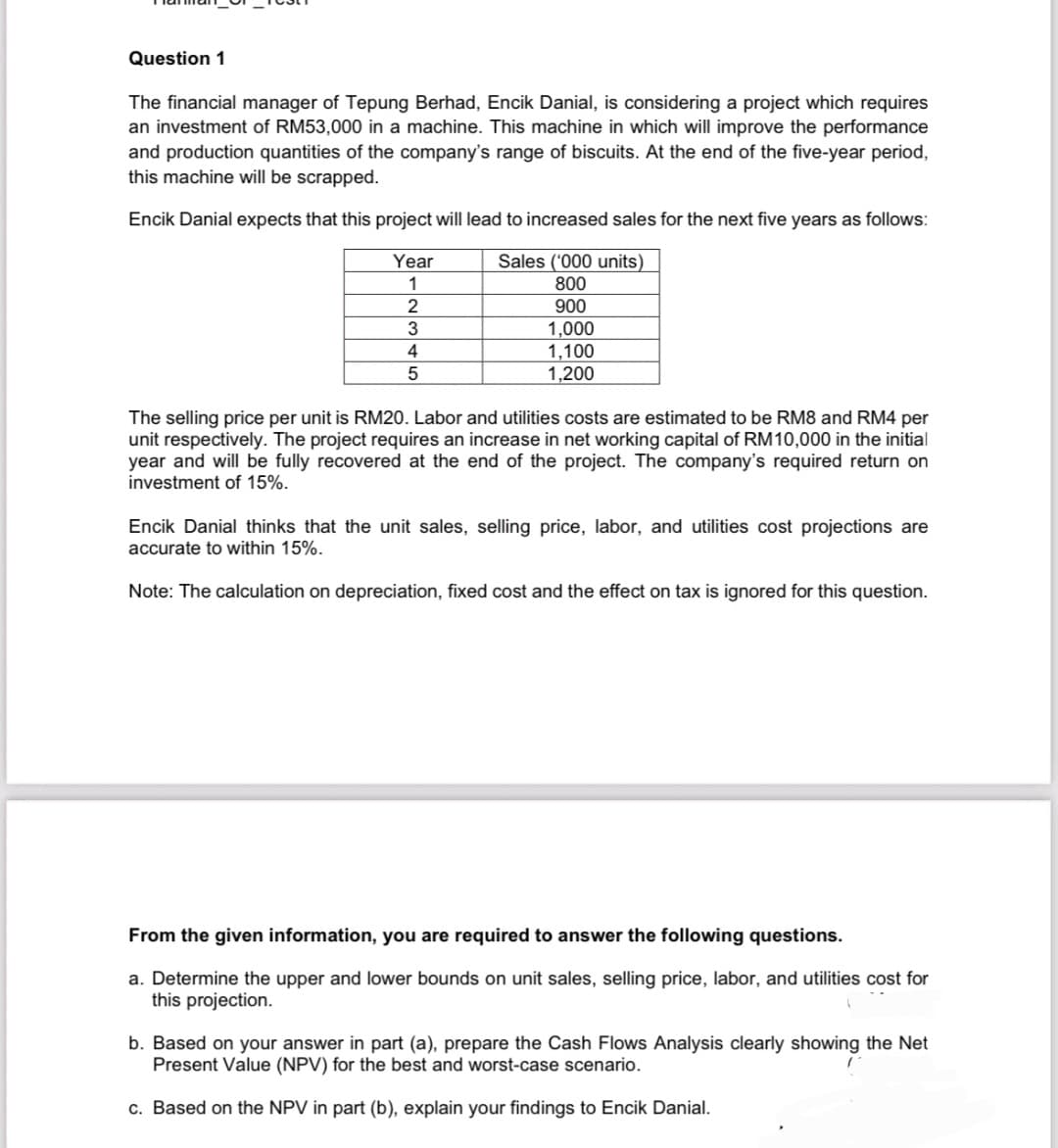 Question 1
The financial manager of Tepung Berhad, Encik Danial, is considering a project which requires
an investment of RM53,000 in a machine. This machine in which will improve the performance
and production quantities of the company's range of biscuits. At the end of the five-year period,
this machine will be scrapped.
Encik Danial expects that this project will lead to increased sales for the next five years as follows:
Year
1
Sales ('000 units)
2
3
4
5
800
900
1,000
1,100
1,200
The selling price per unit is RM20. Labor and utilities costs are estimated to be RM8 and RM4 per
unit respectively. The project requires an increase in net working capital of RM10,000 in the initial
year and will be fully recovered at the end of the project. The company's required return on
investment of 15%.
Encik Danial thinks that the unit sales, selling price, labor, and utilities cost projections are
accurate to within 15%.
Note: The calculation on depreciation, fixed cost and the effect on tax is ignored for this question.
From the given information, you are required to answer the following questions.
a. Determine the upper and lower bounds on unit sales, selling price, labor, and utilities cost for
this projection.
b. Based on your answer in part (a), prepare the Cash Flows Analysis clearly showing the Net
Present Value (NPV) for the best and worst-case scenario.
c. Based on the NPV in part (b), explain your findings to Encik Danial.