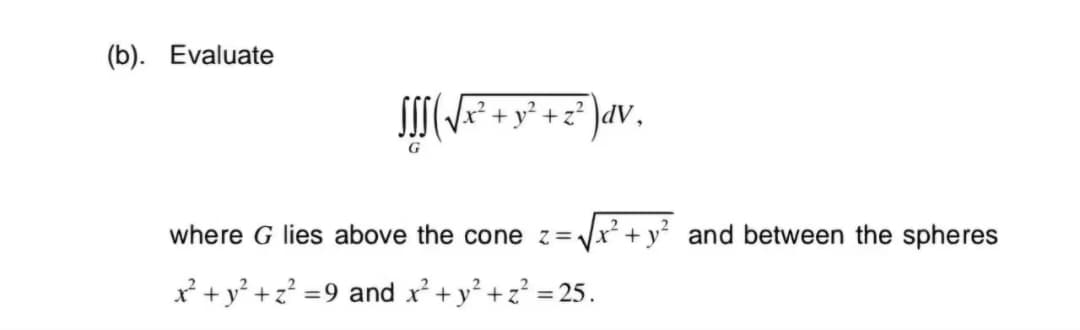 (b). Evaluate
fff ( √x² + y² + z² ) dv,
G
where G lies above the cone z=-
√(x² + y² and between the spheres
x²+ y²+z²=9 and x² + y²+z² = 25.