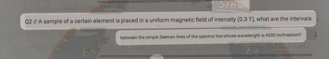 Sin
Q2 // A sample of a certain element is placed in a uniform magnetic field of intensity (0.3 T), what are the intervals
between the simple Zeeman lines of the spectral line whose wavelength is 4500 Inchrestom?
E
