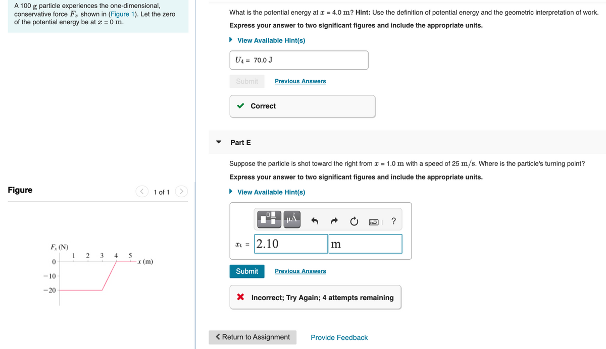 A 100 g particle experiences the one-dimensional,
conservative force Fr shown in (Figure 1). Let the zero
of the potential energy be at x = 0 m.
What is the potential energy at x = 4.0 m? Hint: Use the definition of potential energy and the geometric interpretation of work.
Express your answer to two significant figures and include the appropriate units.
• View Available Hint(s)
U4 = 70.0 J
Submit
Previous Answers
Correct
Part E
Suppose the particle is shot toward the right from x = 1.0 m with a speed of 25 m/s. Where is the particle's turning point?
Express your answer to two significant figures and include the appropriate units.
Figure
1 of 1
• View Available Hint(s)
HẢ
?
2.10
Xt =
F, (N)
2 3 4 5
x (m)
1
Submit
Previous Answers
-10-
-20
X Incorrect; Try Again; 4 attempts remaining
< Return to Assignment
Provide Feedback
