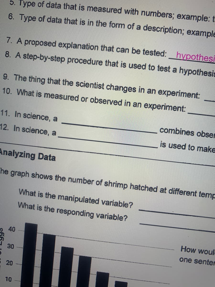 5. Type of data that is measured with numbers; example: t
6. Type of data that is in the form of a description; example
7. A proposed explanation that can be tested: hypothesi
8. A step-by-step procedure that is used to test a hypothesis
9. The thing that the scientist changes in an experiment:
10. What is measured or observed in an experiment:
11. In science, a
combines obser
12. In science, a
is used to make
Analyzing Data
The graph shows the number of shrimp hatched at different temp
What is the manipulated variable?
What is the responding variable?
40
How woul
one senter
30
20
10
