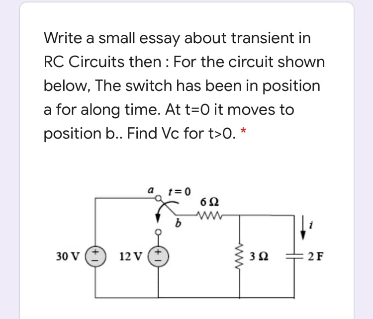 Write a small essay about transient in
RC Circuits then : For the circuit shown
below, The switch has been in position
a for along time. At t=0 it moves to
position b.. Find Vc for t>0. *
a
t= 0
b
30 V
12 V
2 F
