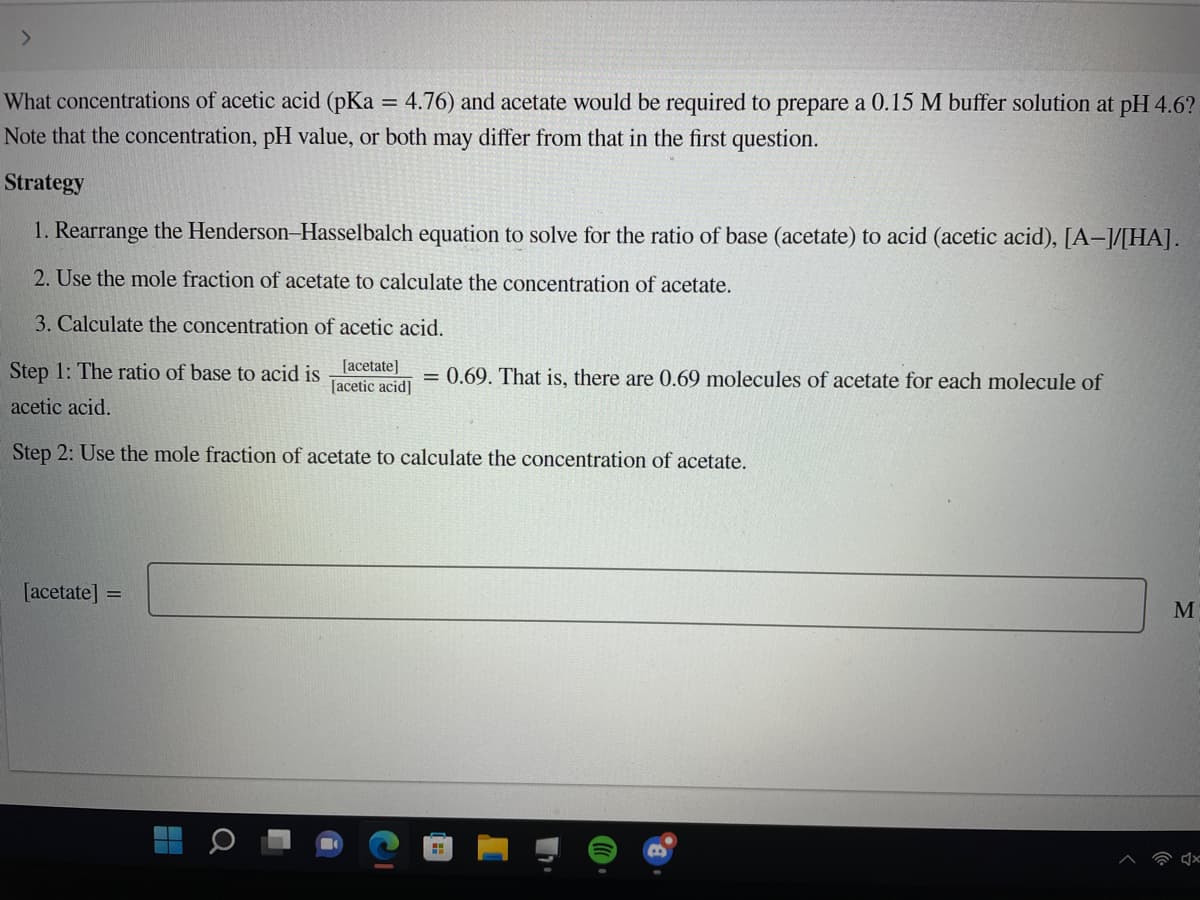 What concentrations of acetic acid (pKa = 4.76) and acetate would be required to prepare a 0.15 M buffer solution at pH 4.6?
Note that the concentration, pH value, or both may differ from that in the first question.
%3D
Strategy
1. Rearrange the Henderson-Hasselbalch equation to solve for the ratio of base (acetate) to acid (acetic acid), [A–/[HA].
2. Use the mole fraction of acetate to calculate the concentration of acetate.
3. Calculate the concentration of acetic acid.
Step 1: The ratio of base to acid is lacetate]
[acetic acid]
= 0.69. That is, there are 0.69 molecules of acetate for each molecule of
acetic acid.
Step 2: Use the mole fraction of acetate to calculate the concentration of acetate.
[acetate] =
