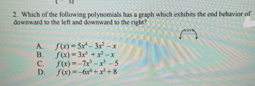 3]
2. Which of the following polynomials has a graph which exhibits the end behavior of
downward to the left and downward to the right?
A.
f(x) = 5x- 3x - x
|
В.
f(x) = 3x + x² -x
С.
f(x) = -7x – x' - 5
D.
f(x) =-6x6+ xr+ 8
%3D
