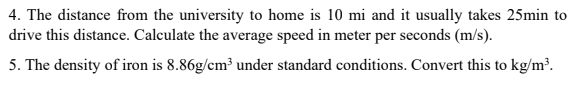 4. The distance from the university to home is 10 mi and it usually takes 25min to
drive this distance. Calculate the average speed in meter per seconds (m/s).
5. The density of iron is 8.86g/cm³ under standard conditions. Convert this to kg/m³.
