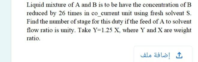 Liquid mixture of A and B is to be have the concentration of B
reduced by 26 times in co_current unit using fresh solvent S.
Find the number of stage for this duty if the feed of A to solvent
flow ratio is unity. Take Y=1.25 X, where Y and X are weight
ratio.
ث إضافة ملف
