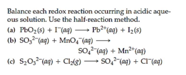 Balance each redox reaction occurring in acidic aque-
ous solution. Use the half-reaction method.
(a) PbO2(s) + I¯(aq) –→ Pb²*(aq) + I2(s)
(b) SO3²-(aq) + MnO4¯(aq)
so,7 (aq) + Mn²*(aq)
→ So,2 (aq) + Cl-(aq)
(c) S203²-(aq) + Cl2(g)
