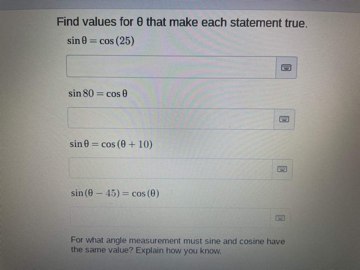 Find values for 0 that make each statement true.
sin 0 = cos (25)
sin 80 = cos 0
sin 0= cos (0 +10)
sin (0 45)= cos (0)
For what angle measurement must sine and cosine have
the same value? Explain how you know.
