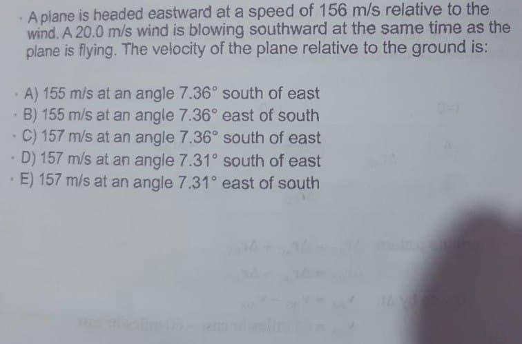 A plane is headed eastward at a speed of 156 m/s relative to the
wind. A 20.0 m/s wind is blowing southward at the same time as the
plane is flying. The velocity of the plane relative to the ground is:
A) 155 m/s at an angle 7.36° south of east
- B) 155 m/s at an angle 7.36° east of south
-C) 157 m/s at an angle 7.36° south of east
• D) 157 m/s at an angle 7.31° south of east
E) 157 m/s at an angle 7.31° east of south