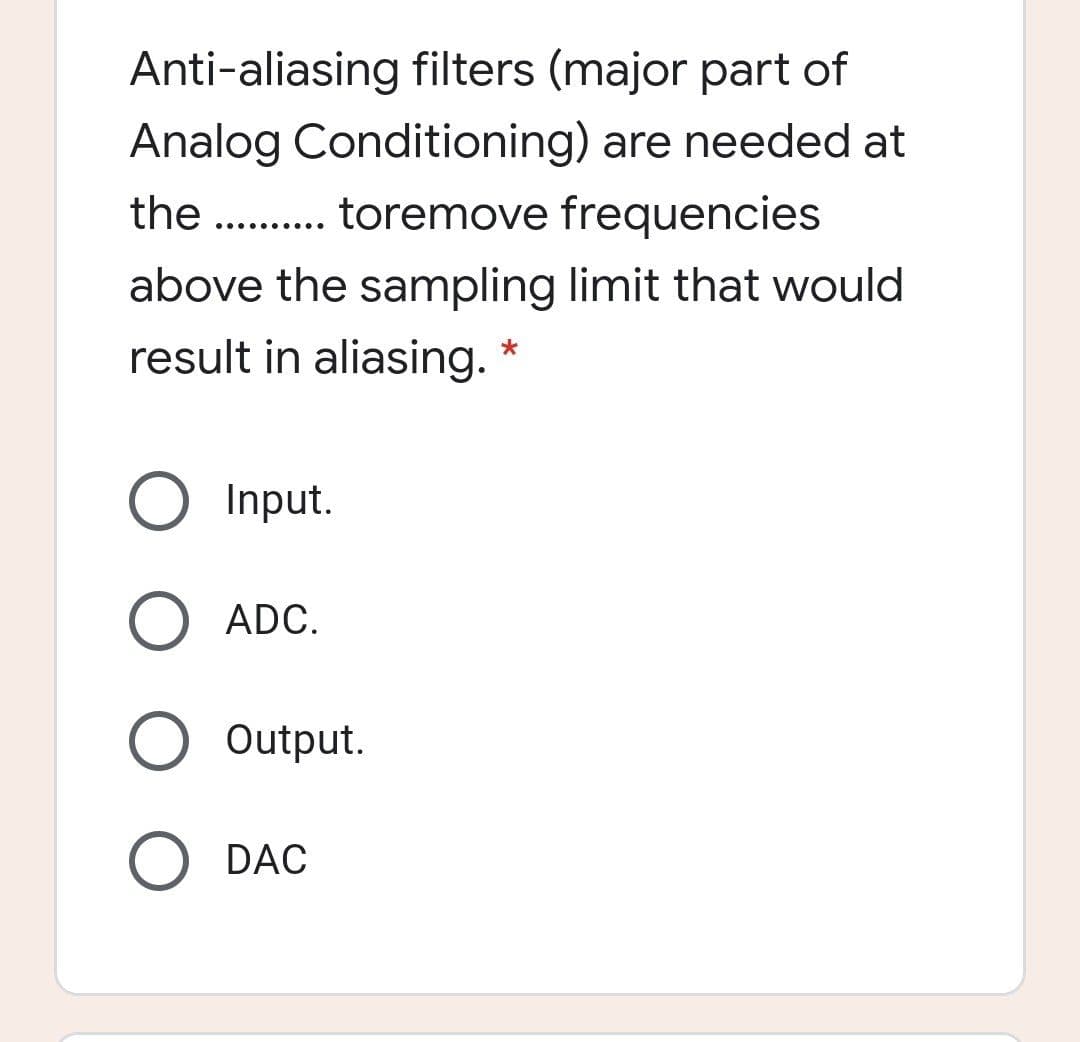 Anti-aliasing filters (major part of
Analog Conditioning) are needed at
the . . toremove frequencies
.... .....
above the sampling limit that would
result in aliasing. *
Input.
ADC.
Output.
DAC
