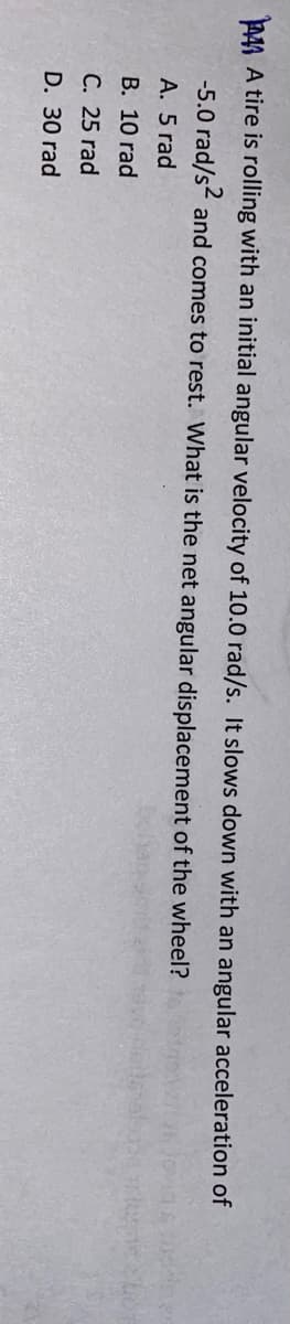 P44 A tire is rolling with an initial angular velocity of 10.0 rad/s. It slows down with an angular acceleration of
-5.0 rad/s and comes to rest. What is the net angular displacement of the wheel?
A. 5 rad
В. 10 rad
С. 25 rad
D. 30 rad
