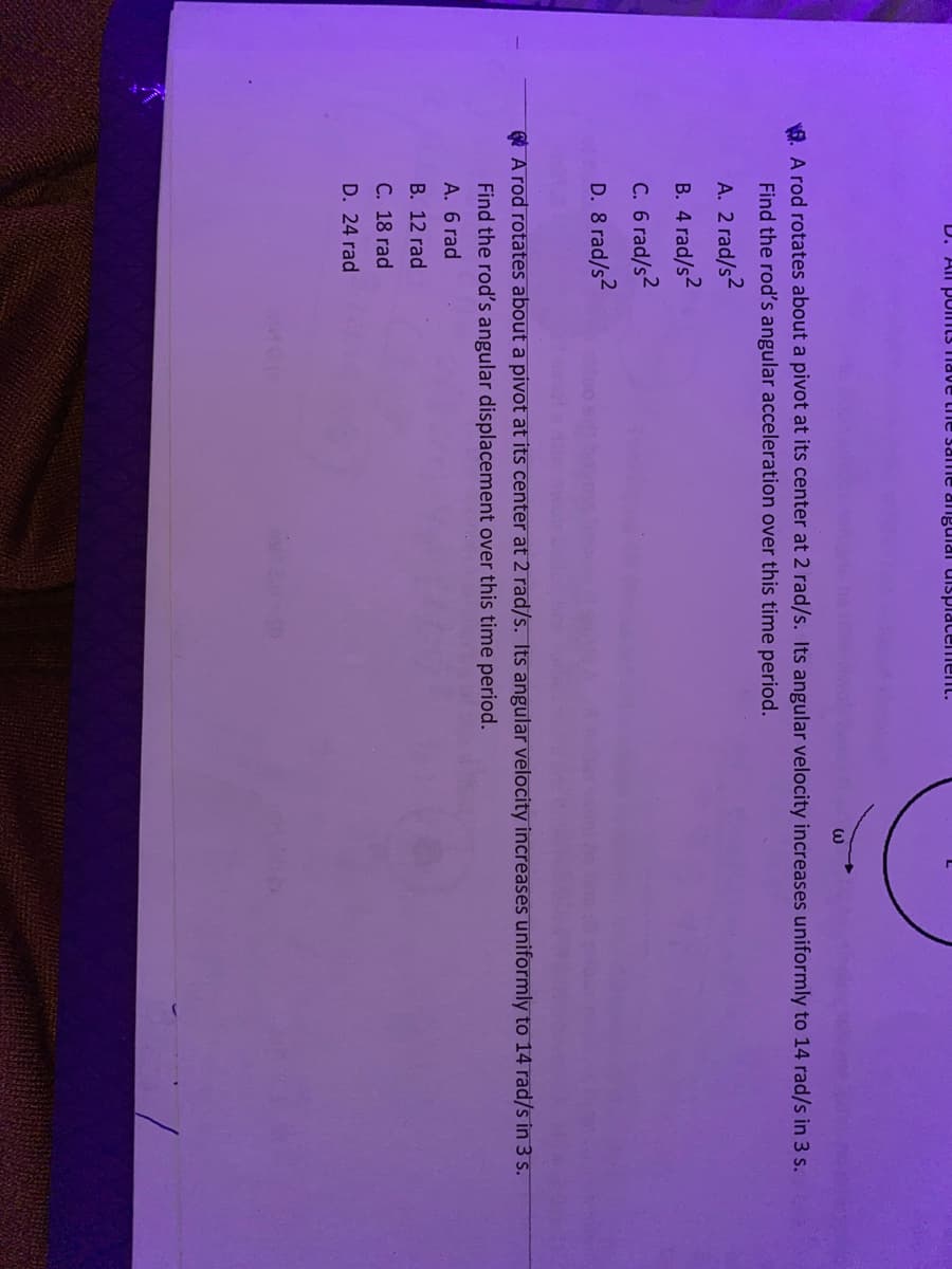 D. All pomts nave the same alngulal ulspiacement.
G. A rod rotates about a pivot at its center at 2 rad/s. Its angular velocity increases uniformly to 14 rad/s in 3 s.
Find the rod's angular acceleration over this time period.
A. 2 rad/s2
B. 4 rad/s2
C. 6 rad/s2
D. 8 rad/s2
e A rod rotates about a pivot at its center at 2 rad/s. Its angular velocity increases uniformly to 14 rad/s in 3 s.
Find the rod's angular displacement over this time period
A. 6 rad
B. 12 rad
C. 18 rad
D. 24 rad
