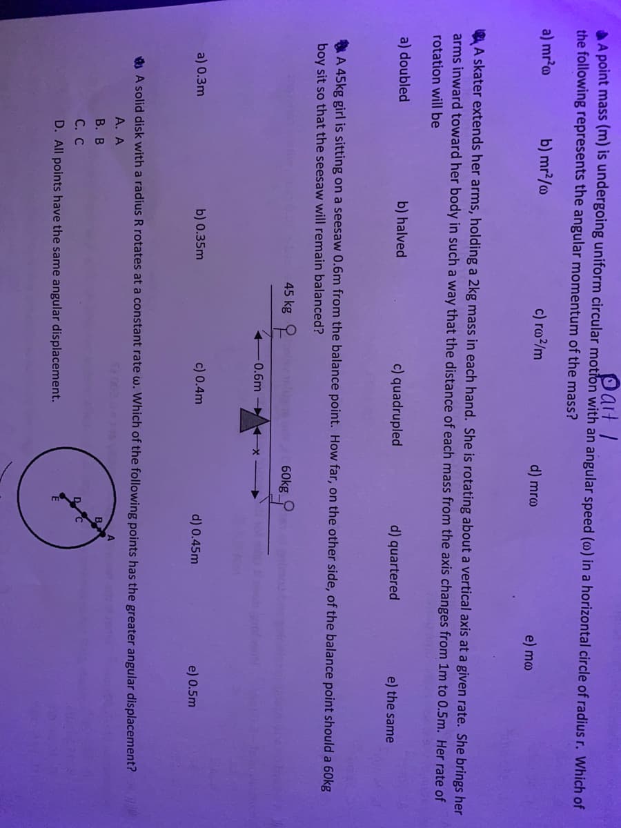 PartI
AA point mass (m) is undergoing uniform circular motion with an angular speed (@) in a horizontal circle of radius r. Which of
the following represents the angular momentum of the mass?
a) mr?a
b) mr?/o
c) rm/m
d) mræ
e) ma
A skater extends her arms, holding a 2kg mass in each hand. She is rotating about a vertical axis at a given rate. She brings her
arms inward toward her body in such a way that the distance of each mass from the axis changes from 1m to 0.5m. Her rate of
rotation will be
a) doubled
b) halved
c) quadrupled
d) quartered
e) the same
A 45kg girl is sitting on a seesaw 0.6m from the balance point. How far, on the other side, of the balance point should a 60kg
boy sit so that the seesaw will remain balanced?
45 kg 2
60kg
0.6m
a) 0.3m
b) 0.35m
c) 0.4m
d) 0.45m
e) 0.5m
A A solid disk with a radius R rotates at a constant rate w. Which of the following points has the greater angular displacement?
А. А
A
В. В
С. С
D. All points have the same angular displacement.
