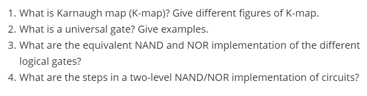 1. What is Karnaugh map (K-map)? Give different figures of K-map.
2. What is a universal gate? Give examples.
3. What are the equivalent NAND and NOR implementation of the different
logical gates?
4. What are the steps in a two-level NAND/NOR implementation of circuits?
