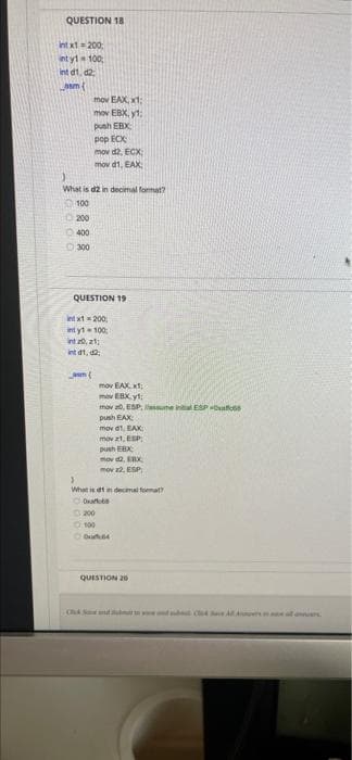 QUESTION 18
Int xt= 200
int yt 100;
Int d1, d2;
LAm(
mov EAX, x1:
mov EBX, y1:
push EBX
pop ECX
mov d2, ECX:
mov d1. EAX:
What is d2 in decimal format?
100
1200
400
O 300
QUESTION 19
Int xt200;
int yt 100;
int 0, z1
int d1, 2
mov EAX xt:
mov EBX vt:
mov a0, ESP, assume inta ESP aoss
push EAX
mov d1, EAX
mov z1, ESP
push EBX
mov 2, EX
mov 2. ESP
What is dt n decimal format?
200
0.100
QUISTION 20
CA N end C4 A ws al ann
