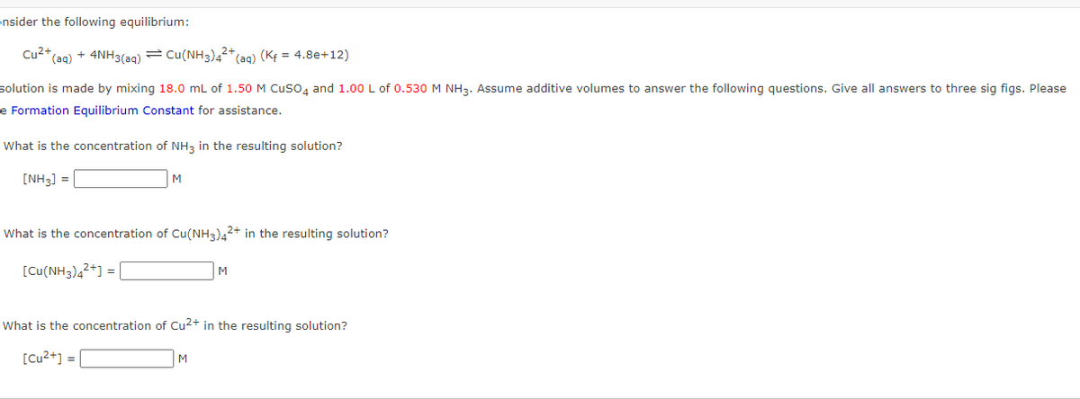 ensider the following equilibrium:
Cu2+,
*(aq) + 4NH3(ag)=Cu(NH3)42+
(Kf = 4.8e+12)
(ag)
solution is made by mixing 18.0 mL of 1.50 M Cuso, and 1.00 L of 0.530 M NH3. Assume additive volumes to answer the following questions. Give all answers to three sig figs. Please
e Formation Equilibrium Constant for assistance.
What is the concentration of NH3 in the resulting solution?
[NH3] =
What is the concentration of Cu(NH3)42+ in the resulting solution?
[Cu(NH3),2+] =
M
What is the concentration of Cu2+ in the resulting solution?
[Cu²+] = |
M
