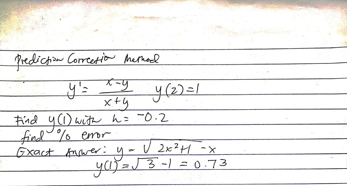 Prediction Correction Method
y'=
x-y
x+y
Find y(1) with h = -0.2
find % error
y (2)=1
H
Exact Answer: y = V 2x² +1 -x
y (1) = √ 3 -1 = 0.73