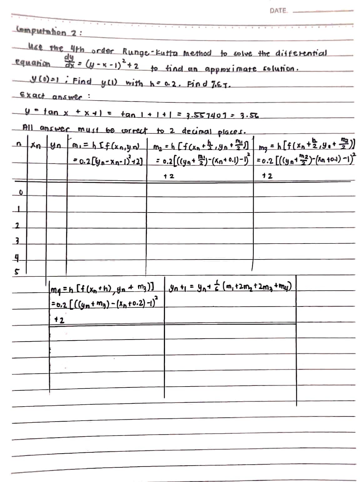 Computation 2:
use the 4th order Runge-Kutta method to solve the differential
(y-x-1)² +2 to find an approximate solution.
dy
equation
_y (0)=1 Find y(1) with h = 0.2. Find %.E.T.
Exact answer :
y = fan x + x + 1 = tan 1 + 1 + 1 = 3.557401 = 3.56
All answer must be correct to 2 decimal places.
|xn|yn|m₁ = h [f(xn₁yN | m₂ =h [ f(x + y + + 1 m₂ = h [f(xn + ²/² ₁ 4 ₁ + = 7²)
= 0.2 [Y₁-Xn-1)² +2] = 0.2 [((y₁ + 2/2) - (^n + 0.1)-1)=0.2 [((yn+2)-(xn +0.1) −1)²
0
2
3
4
5
=
DATE.
12
+2
m₁ =h [f(xn+h) yn + m₂)] yn + ₁ = y₁= = (m₁ +2m₂ +2m₂ + my)
= 0.2 [((yn + m₂) - (xn +0.2)-1)²
+2