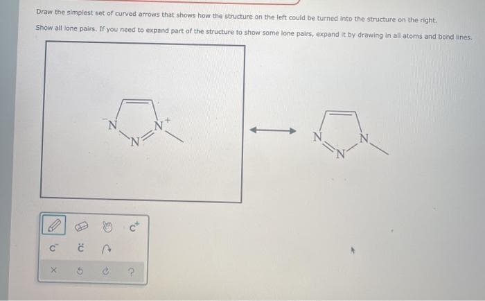 Draw the simplest set of curved arrows that shows how the structure on the left could be turned into the structure on the right.
Show all lone pairs. If you need to expand part of the structure to show some lone pairs, expand it by drawing in all atoms and bond lines.
C™
X
9:
G
A
N=N
?