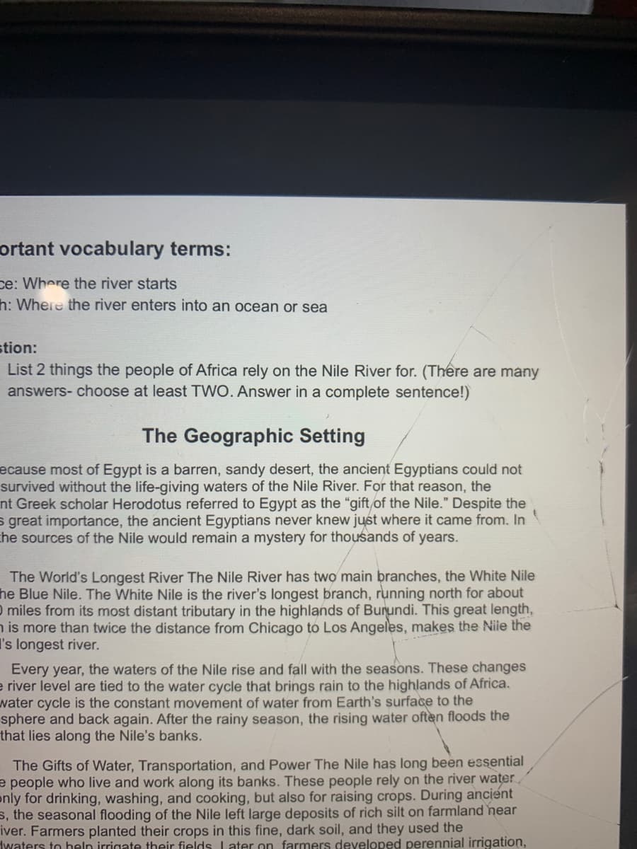 ortant vocabulary terms:
ce: Where the river starts
h: Where the river enters into an ocean or sea
stion:
List 2 things the people of Africa rely on the Nile River for. (There are many
answers- choose at least TWO. Answer in a complete sentence!)
The Geographic Setting
ecause most of Egypt is a barren, sandy desert, the ancient Egyptians could not
survived without the life-giving waters of the Nile River. For that reason, the
nt Greek scholar Herodotus referred to Egypt as the "gift of the Nile." Despite the
s great importance, the ancient Egyptians never knew just where it came from. In
the sources of the Nile would remain a mystery for thousands of years.
The World's Longest River The Nile River has two main branches, the White Nile
he Blue Nile. The White Nile is the river's longest branch, running north for about
0 miles from its most distant tributary in the highlands of Burundi. This great length,
n is more than twice the distance from Chicago to Los Angeles, makes the Niie the
I's longest river.
Every year, the waters of the Nile rise and fall with the seasons. These changes
e river level are tied to the water cycle that brings rain to the highlands of Africa.
water cycle is the constant movement of water from Earth's surface to the
sphere and back again. After the rainy season, the rising water often floods the
that lies along the Nile's banks.
The Gifts of Water, Transportation, and Power The Nile has long been essential
e people who live and work along its banks. These people rely on the river water
only for drinking, washing, and cooking, but also for raising crops. During ancient
s, the seasonal flooding of the Nile left large deposits of rich silt on farmland near
iver. Farmers planted their crops in this fine, dark soil, and they used the
twaters to heln irrigate their fields Later on farmers developed perennial irrigation,
