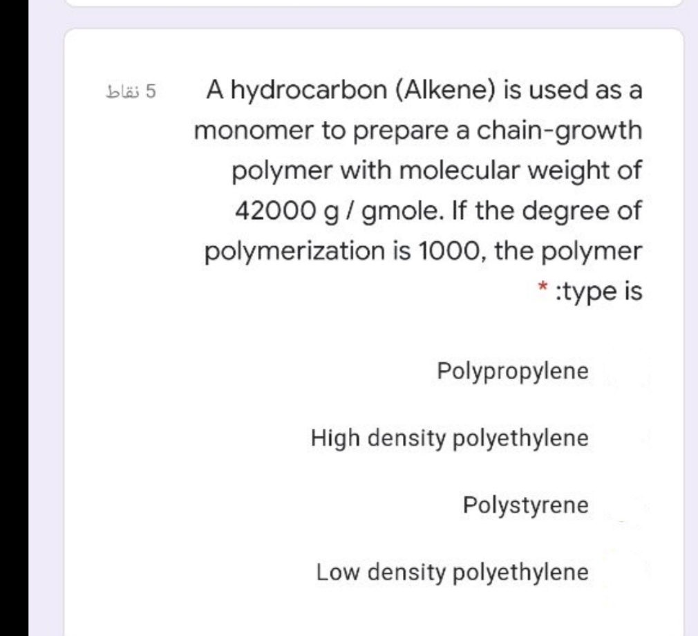 A hydrocarbon (Alkene) is used as a
bläi 5
monomer to prepare a chain-growth
polymer with molecular weight of
42000 g/ gmole. If the degree of
polymerization is 1000, the polymer
* :type is
Polypropylene
High density polyethylene
Polystyrene
Low density polyethylene
