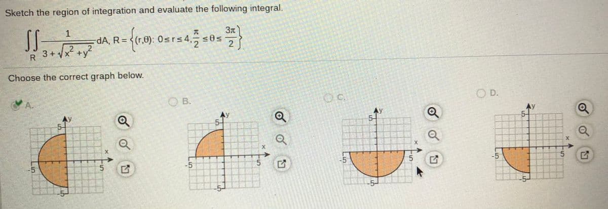 Sketch the region of integration and evaluate the following integral.
SS
3+ x2 +y?
dA, R = <(r,0): 0srs4,5
2J
R.
Choose the correct graph below.
OD.
A.
OB.
AY
Ay
5-
Ay
5-1
AY
5-
5.
-5
-5
5.
-5
-5-
-5-
5.
of
of
