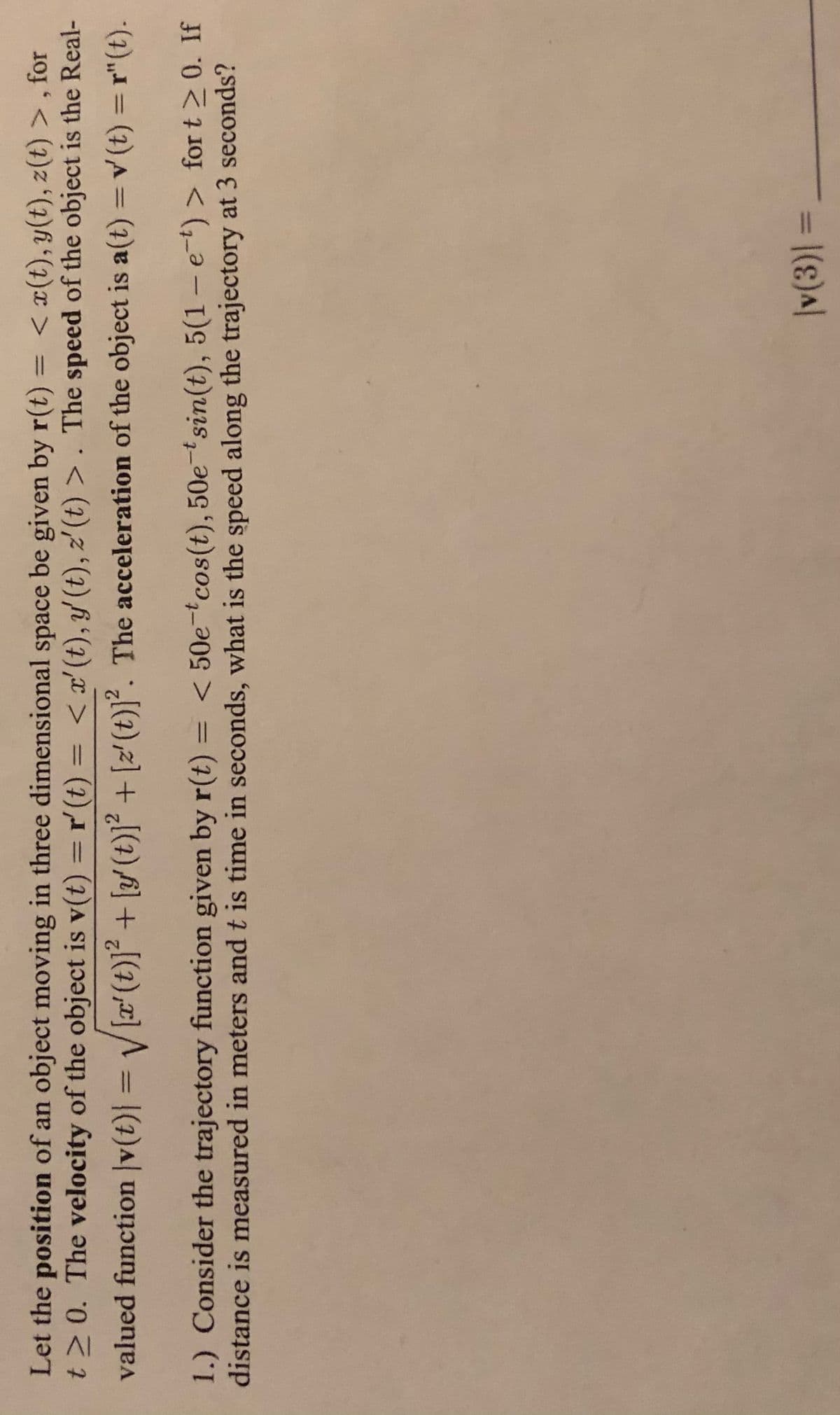 Let the position of an object moving in three dimensional space be given by r(t)
t2 0. The velocity of the object is v(t) = r'(t)
< x(t), y(t), z(t) > , for
= < x'(t), y' (t), z'(t) > . The speed of the object is the Real-
%3D
%3D
%3D
%3D
valued function |v(t)| = / [x'(t)]² + [y/ (t)]² + [z' (t)]². The acceleration of the object is a(t) = v (t) = r"(t).
%3D
< 50e-tcos(t), 50e-tsin(t), 5(1 – e-t) > for t > 0. If
1.) Consider the trajectory function given by r(t)
distance is measured in meters and t is time in seconds, what is the speed along the trajectory at 3 seconds?
%3D
= |(ɛ)a|
