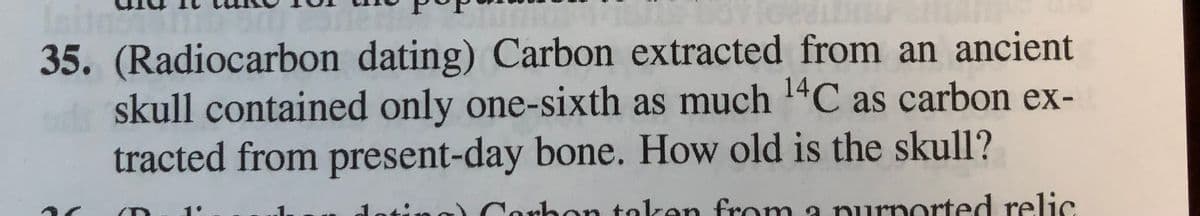 35. (Radiocarbon dating) Carbon extracted from an ancient
skull contained only one-sixth as much 14C as carbon ex-
tracted from present-day bone. How old is the skull?
nrb
rhon taken from a purported relic
doting)
