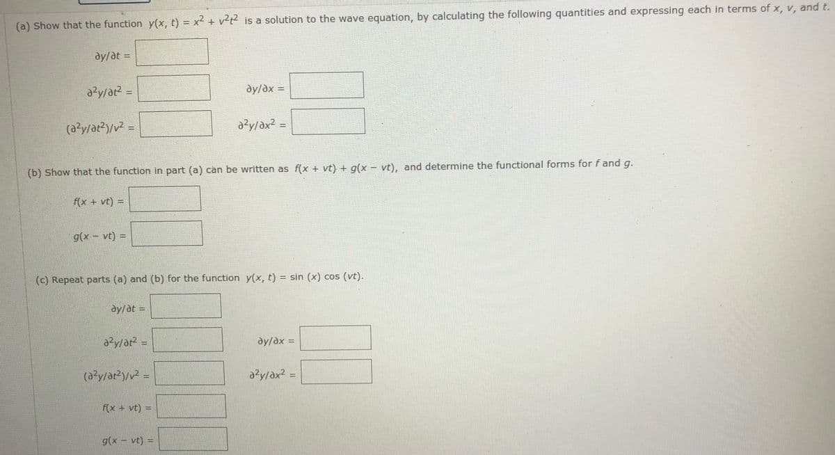 (a) Show that the function y(x, t) = x2 + v²t is a solution to the wave equation, by calculating the following quantities and expressing each in terms of x, v, and t.
dy/at =
dy/dx
=
(a?y/ar?)/v2 =
y/ax? =
(b) Show that the function in part (a) can be written as f(x + vt) + g(x - vt), and determine the functional forms for f and g.
f(x + vt) =
g(x- vt) =
(c) Repeat parts (a) and (b) for the function y(x, t) = sin (x) cos (vt).
dy/at =
dy/dx =
%3D
azy/ax? =
f(x + vt) =
g(x- vt) =
