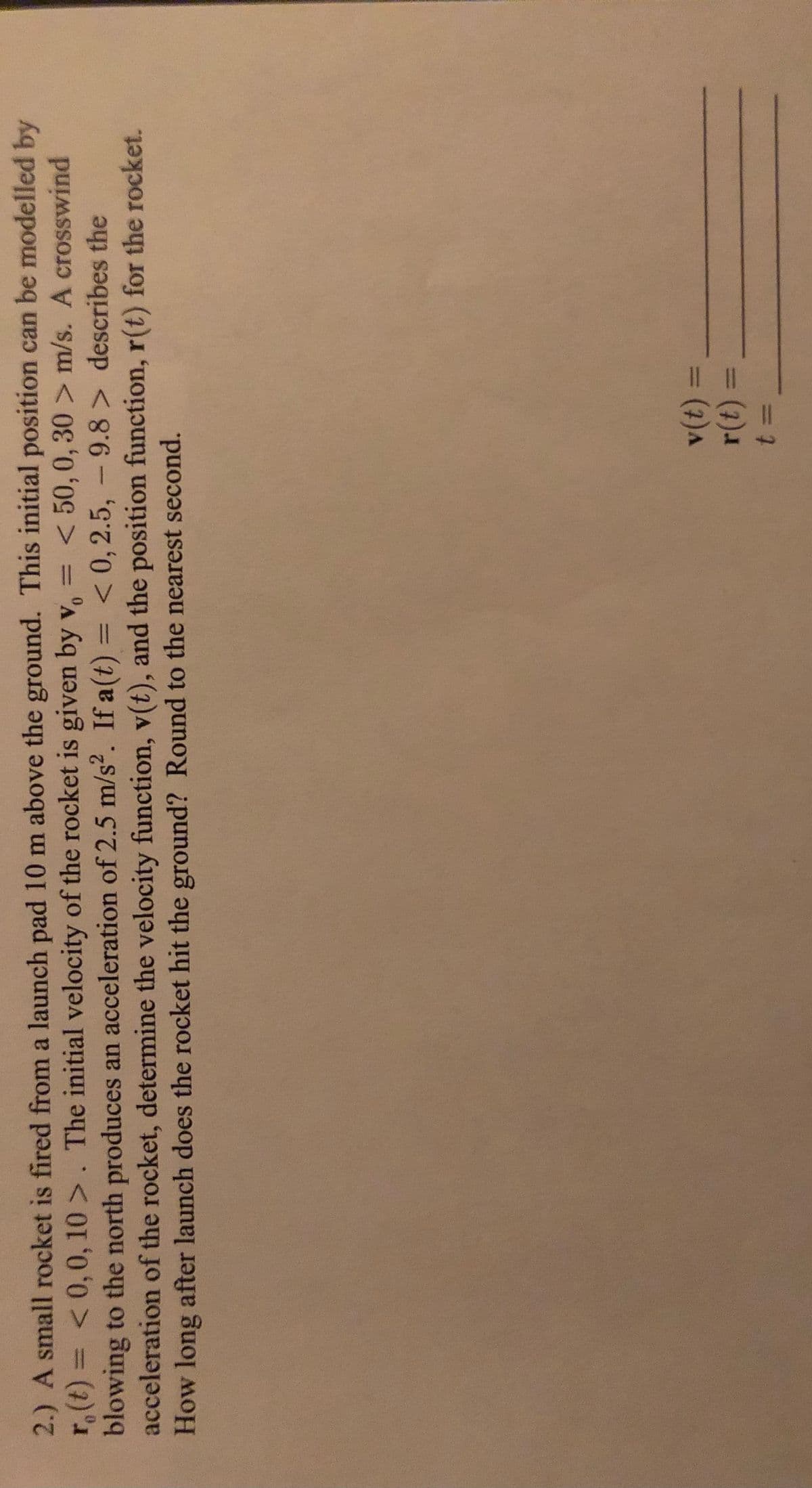 2.) A small rocket is fired from a launch pad 10 m above the ground. This initial position can be modelled by
r.(t) = <0,0, 10 >. The initial velocity of the rocket is given by v, =
blowing to the north produces an acceleration of 2.5 m/s2. If a(t) = < 0,2.5, - 9.8 > describes the
acceleration of the rocket, determine the velocity function, v(t), and the position function, r(t) for the rocket.
How long after launch does the rocket hit the ground? Round to the nearest second.
%3D
< 50, 0, 30 > m/s. A crosswind
%3D
%3D
%3D
= (7)A
%3D
%3D
