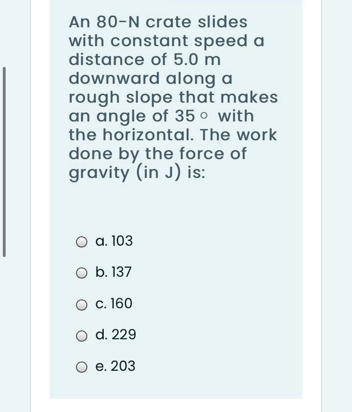 An 80-N crate slides
with constant speed a
distance of 5.0 m
downward along a
rough slope that makes
an angle of 35 o with
the horizontal. The work
done by the force of
gravity (in J) is:
а. 103
O b. 137
С. 160
d. 229
е. 203
