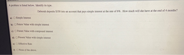 A problem is listed below. Identify its type.
Deborah deposits $350 into an account that pays simple interest at the rate of 6%. How much will she have at the end of 4 months?
a) O Simple Interest
b) O Future Value with simple interest
c) O Future Value with compound interest
d) O Present Value with simple interest
e) O Effective Rate
n O None of the above.
