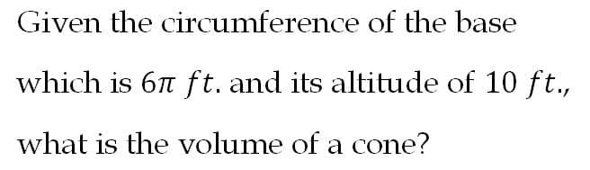 Given the circumference of the base
which is 6n ft. and its altitude of 10 ft.,
what is the volume of a cone?
