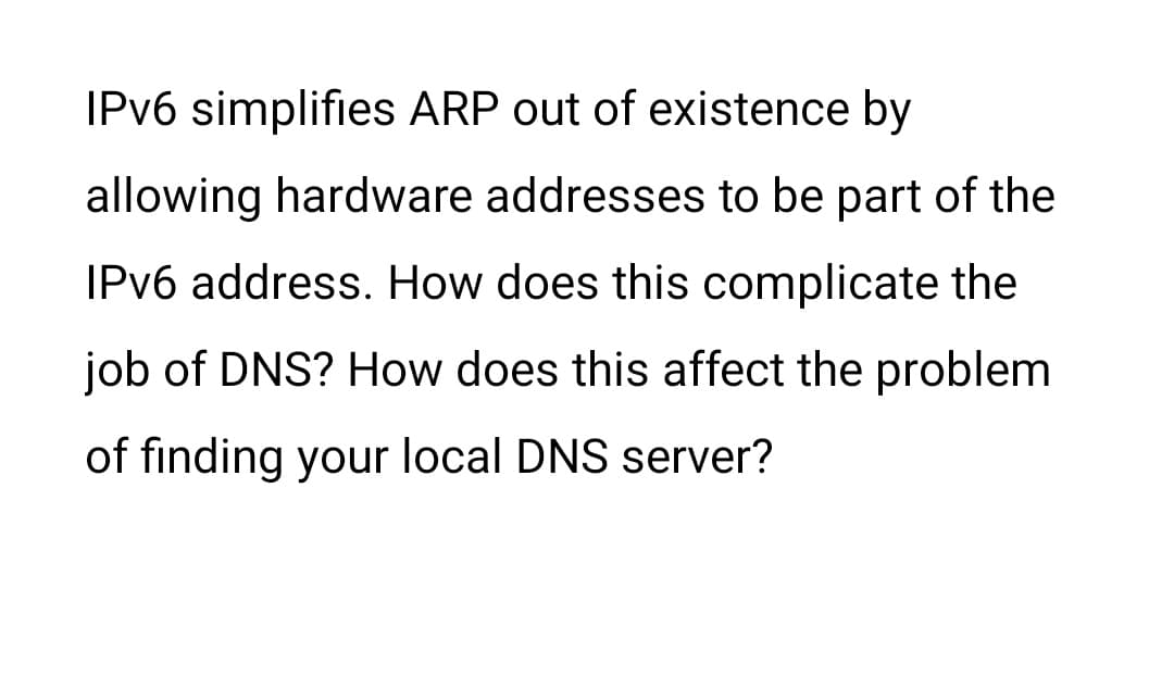 IPv6 simplifies ARP out of existence by
allowing hardware addresses to be part of the
IPv6 address. How does this complicate the
job of DNS? How does this affect the problem
of finding your local DNS server?