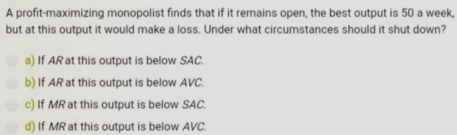 A profit-maximizing monopolist finds that if it remains open, the best output is 50 a week,
but at this output it would make a loss. Under what circumstances should it shut down?
a) If AR at this output is below SAC.
b) If AR at this output is below AVc.
c) If MR at this output is below SAC.
d) If MR at this output is below AVC.
