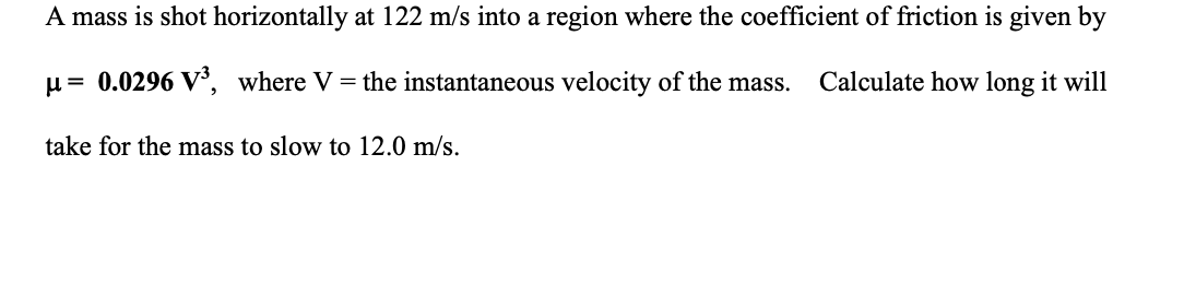 A mass is shot horizontally at 122 m/s into a region where the coefficient of friction is given by
u= 0.0296 V°, where V = the instantaneous velocity of the mass.
Calculate how long it will
take for the mass to slow to 12.0 m/s.
