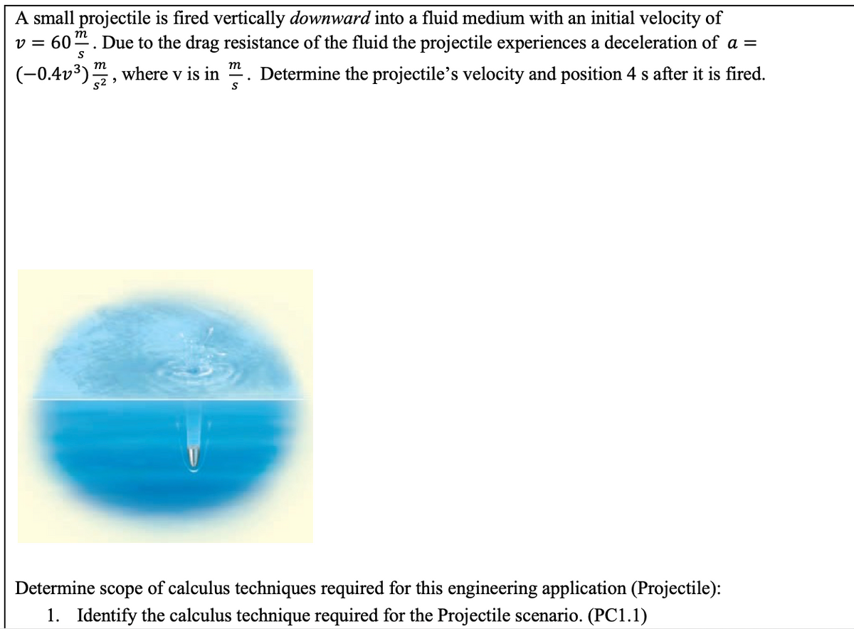 A small projectile is fired vertically downward into a fluid medium with an initial velocity of
v = 60. Due to the drag resistance of the fluid the projectile experiences a deceleration of a =
m
m
(-0.4v³):
where v is in ". Determine the projectile's velocity and position 4 s after it is fired.
s2 >
Determine scope of calculus techniques required for this engineering application (Projectile):
1. Identify the calculus technique required for the Projectile scenario. (PC1.1)
